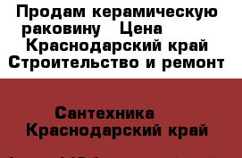 Продам керамическую раковину › Цена ­ 600 - Краснодарский край Строительство и ремонт » Сантехника   . Краснодарский край